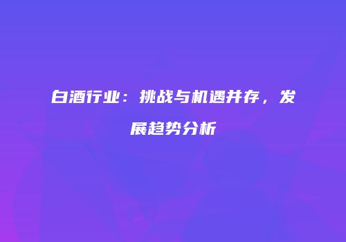 白酒行业：挑战与机遇并存，发展趋势分析
