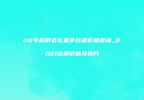 20年前的老礼盒茅台酒价格查询_茅台白金酒价格及图片