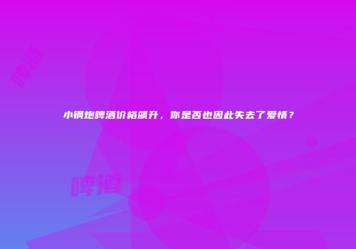 小钢炮啤酒价格飙升，你是否也因此失去了爱情？