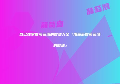 自己在家做葡萄酒的做法大全「用葡萄做葡萄酒的做法」