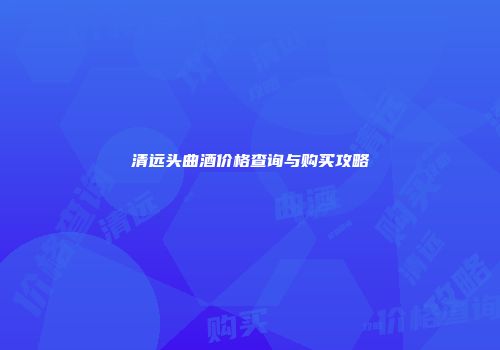 清远头曲酒价格查询与购买攻略