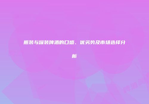 瓶装与罐装啤酒的口感、优劣势及市场选择分析