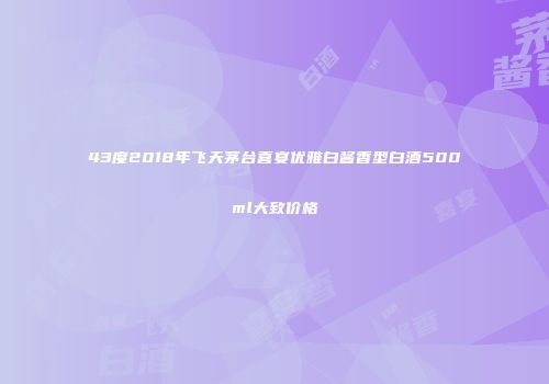 43度2018年飞天茅台喜宴优雅白酱香型白酒500ml大致价格