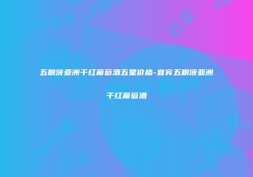 五粮液亚洲干红葡萄酒五星价格-宜宾五粮液亚洲干红葡萄酒