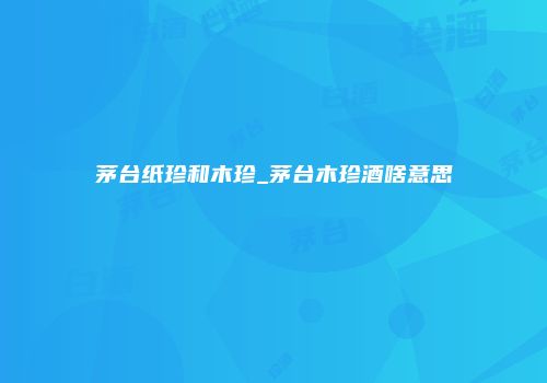 茅台纸珍和木珍_茅台木珍酒啥意思