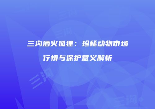 三沟酒火狐狸：珍稀动物市场行情与保护意义解析