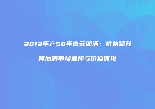 2012年产50年青云郎酒：价格攀升背后的市场追捧与价值体现