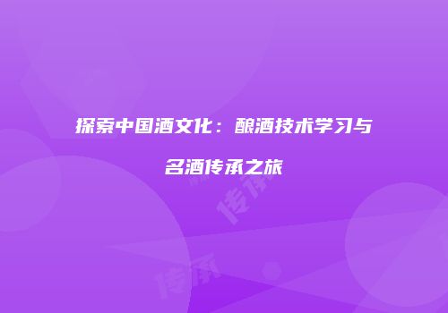 探索中国酒文化：酿酒技术学习与名酒传承之旅