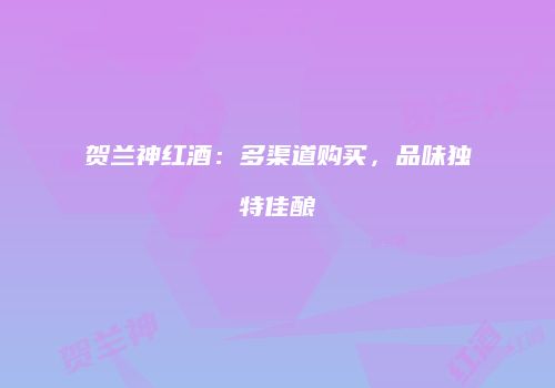 贺兰神红酒：多渠道购买，品味独特佳酿