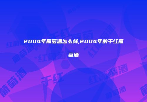 2004年葡萄酒怎么样,2004年的干红葡萄酒