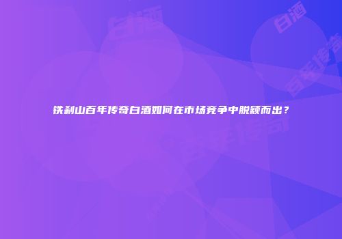铁刹山百年传奇白酒如何在市场竞争中脱颖而出？