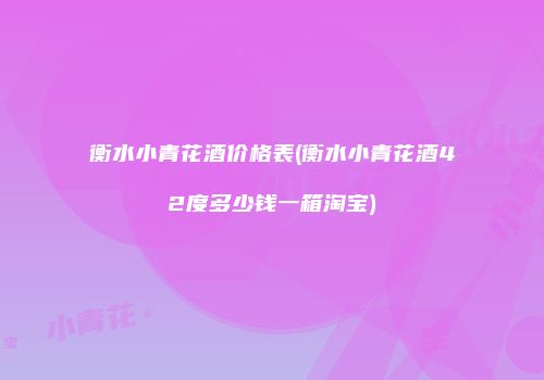 衡水小青花酒价格表(衡水小青花酒42度多少钱一箱淘宝)