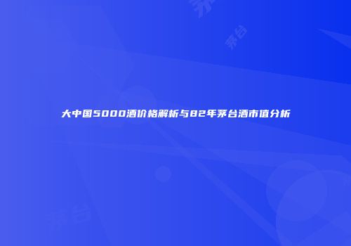 大中国5000酒价格解析与82年茅台酒市值分析