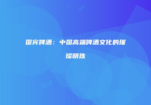 国宾啤酒：中国高端啤酒文化的璀璨明珠