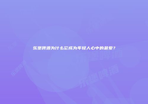 乐堡啤酒为什么它成为年轻人心中的最爱？