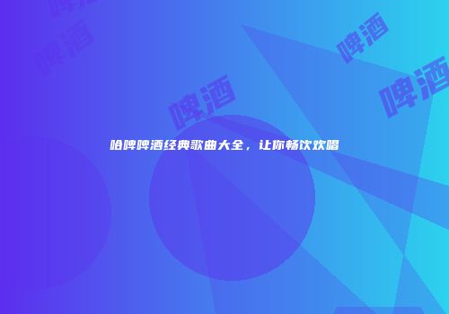 哈啤啤酒经典歌曲大全，让你畅饮欢唱
