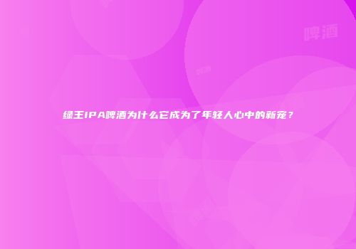 绿王IPA啤酒为什么它成为了年轻人心中的新宠？