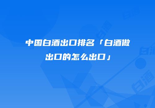 中国白酒出口排名「白酒做出口的怎么出口」