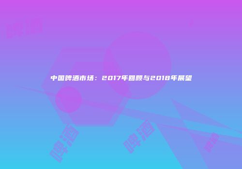 中国啤酒市场：2017年回顾与2018年展望