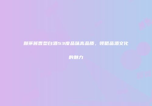 赖茅酱香型白酒53度品味高品质，领略品酒文化的魅力