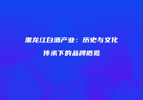 黑龙江白酒产业：历史与文化传承下的品牌概览