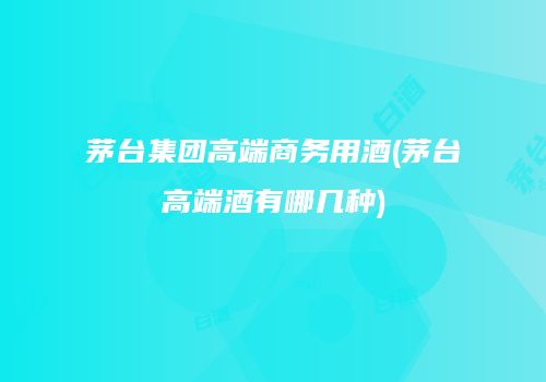 茅台集团高端商务用酒(茅台高端酒有哪几种)