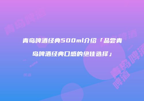 青岛啤酒经典500ml介绍「品尝青岛啤酒经典口感的绝佳选择」