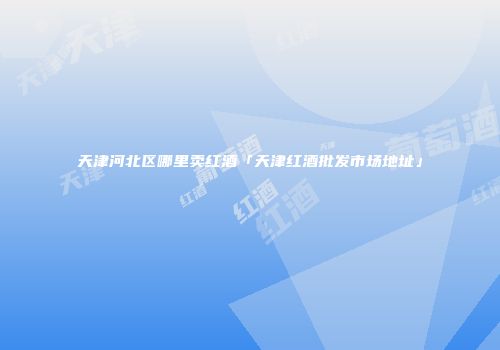 天津河北区哪里卖红酒「天津红酒批发市场地址」