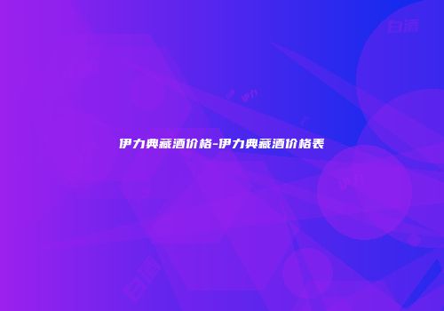 伊力典藏酒价格-伊力典藏酒价格表