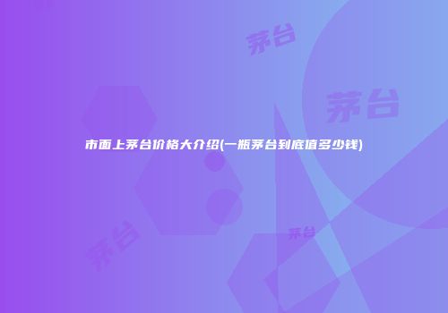 市面上茅台价格大介绍(一瓶茅台到底值多少钱)