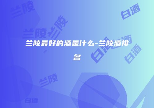 兰陵最好的酒是什么-兰陵酒排名