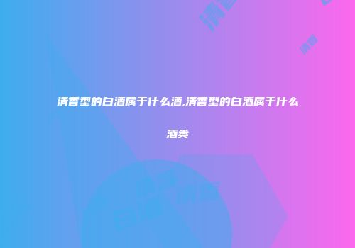 清香型的白酒属于什么酒,清香型的白酒属于什么酒类