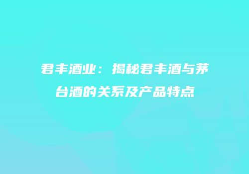 君丰酒业：揭秘君丰酒与茅台酒的关系及产品特点
