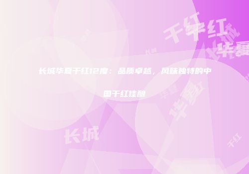 长城华夏干红12度：品质卓越，风味独特的中国干红佳酿
