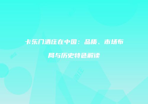 卡乐门酒庄在中国：品质、市场布局与历史特色解读