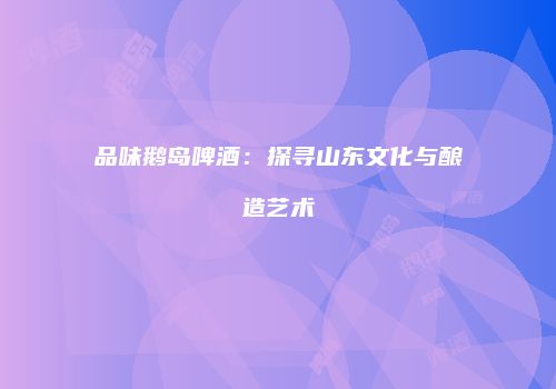 品味鹅岛啤酒：探寻山东文化与酿造艺术