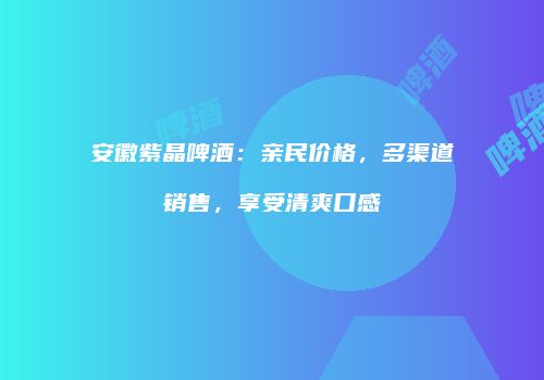 安徽紫晶啤酒：亲民价格，多渠道销售，享受清爽口感