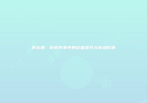 茅台酒：历史传承中的价值飙升与市场影响