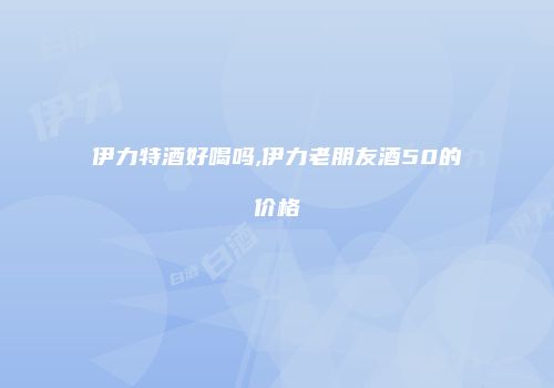 伊力特酒好喝吗,伊力老朋友酒50的价格