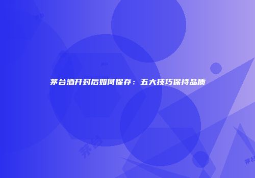 茅台酒开封后如何保存：五大技巧保持品质