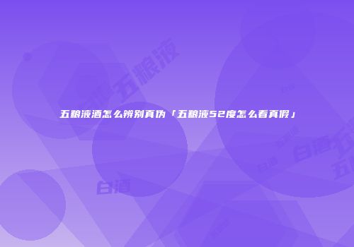 五粮液酒怎么辨别真伪「五粮液52度怎么看真假」