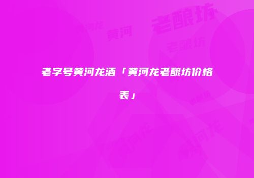 老字号黄河龙酒「黄河龙老酿坊价格表」