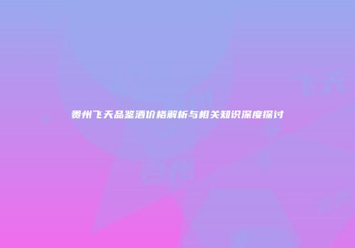 贵州飞天品鉴酒价格解析与相关知识深度探讨