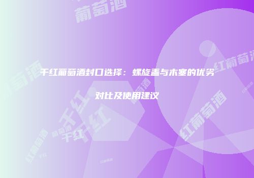 干红葡萄酒封口选择：螺旋盖与木塞的优劣对比及使用建议