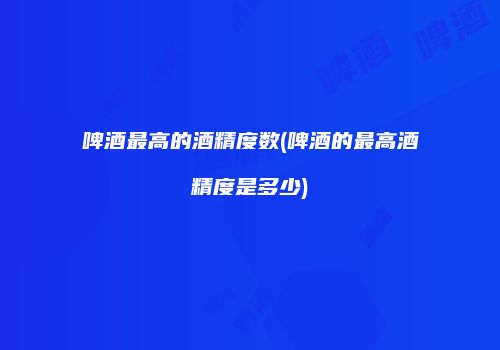 啤酒最高的酒精度数(啤酒的最高酒精度是多少)