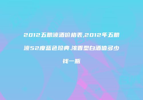 2012五粮液酒价格表,2012年五粮液52度蓝色珍典.浓香型白酒值多少钱一瓶