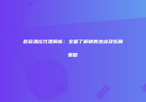 赵薇酒庄代理解析：全面了解销售地点及拓展策略