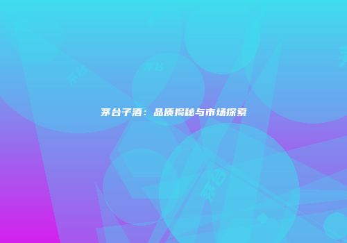 茅台子酒：品质揭秘与市场探索