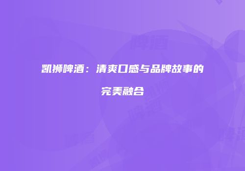 凯狮啤酒：清爽口感与品牌故事的完美融合