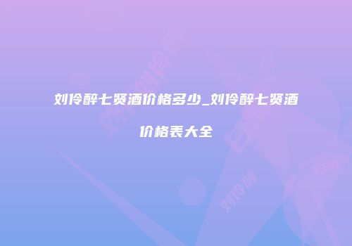 刘伶醉七贤酒价格多少_刘伶醉七贤酒价格表大全
